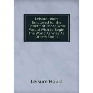   Wish to Begin the World As Wise As Others End It Leisure Hours Books
